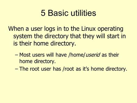 5 Basic utilities When a user logs in to the Linux operating system the directory that they will start in is their home directory. Most users will have.