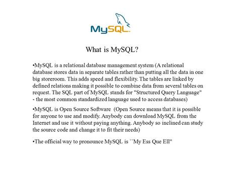 What is MySQL? MySQL is a relational database management system (A relational database stores data in separate tables rather than putting all the data.