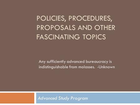 POLICIES, PROCEDURES, PROPOSALS AND OTHER FASCINATING TOPICS Advanced Study Program Any sufficiently advanced bureaucracy is indistinguishable from molasses.