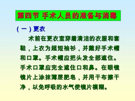 第四节 手术人员的准备与消毒 （一）更衣 术前在更衣室穿着清洁的衣服和套 鞋，上衣为超短袖衫，并戴好手术帽 和口罩。手术帽应把头发全部遮住。 手术口罩应完全遮住口和鼻。在眼镜 镜片上涂抹薄层肥皂，并用干布擦干 净，以免呼吸的水气使镜片模糊。