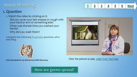 1. Watch the video by clicking on it. Did you cover your last sneeze or cough with your hand or arm or something else? When was the last time you washed.