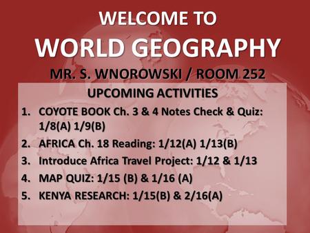 WELCOME TO WORLD GEOGRAPHY MR. S. WNOROWSKI / ROOM 252 UPCOMING ACTIVITIES 1.COYOTE BOOK Ch. 3 & 4 Notes Check & Quiz: 1/8(A) 1/9(B) 2.AFRICA Ch. 18 Reading: