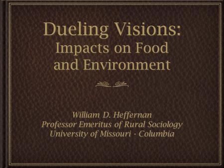 Dueling Visions: Impacts on Food and Environment William D. Heffernan Professor Emeritus of Rural Sociology University of Missouri - Columbia William D.