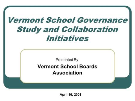 Vermont School Governance Study and Collaboration Initiatives Presented By: Vermont School Boards Association April 16, 2008.