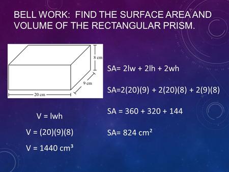 BELL WORK: FIND THE SURFACE AREA AND VOLUME OF THE RECTANGULAR PRISM. SA= 2lw + 2lh + 2wh SA=2(20)(9) + 2(20)(8) + 2(9)(8) SA = 360 + 320 + 144 SA= 824.