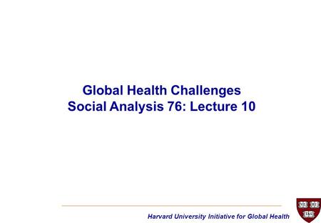 Harvard University Initiative for Global Health Global Health Challenges Social Analysis 76: Lecture 10.