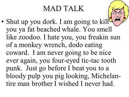 MAD TALK Shut up you dork. I am going to kill you ya fat beached whale. You smell like zoodoo. I hate you, you freakin sun of a monkey wrench, dodo eating.