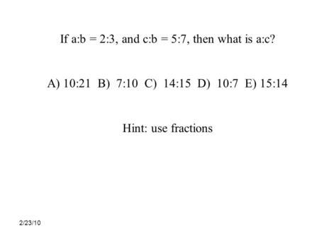 2/23/10 If a:b = 2:3, and c:b = 5:7, then what is a:c? A)10:21 B) 7:10 C) 14:15 D) 10:7 E) 15:14 Hint: use fractions.