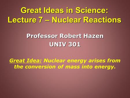 Great Ideas in Science: Lecture 7 – Nuclear Reactions Professor Robert Hazen UNIV 301 Great Idea: Nuclear energy arises from the conversion of mass into.