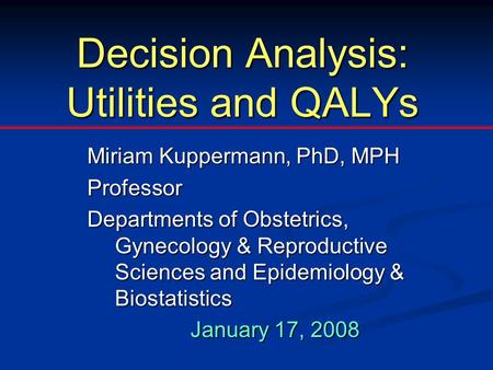 Decision Analysis: Utilities and QALYs Miriam Kuppermann, PhD, MPH Professor Departments of Obstetrics, Gynecology & Reproductive Sciences and Epidemiology.