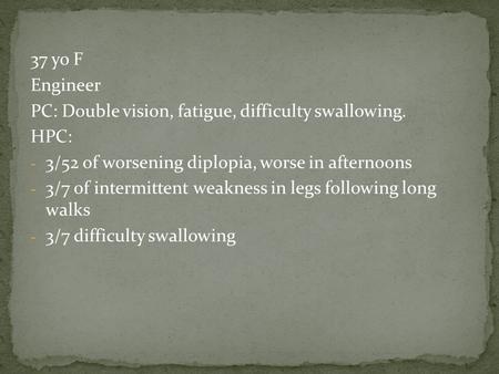 37 yo F Engineer PC: Double vision, fatigue, difficulty swallowing. HPC: - 3/52 of worsening diplopia, worse in afternoons - 3/7 of intermittent weakness.