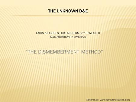 THE UNKNOWN D&E FACTS & FIGURES FOR LATE-TERM 2 ND -TRIMESTER D&E ABORTION IN AMERICA “THE DISMEMBERMENT METHOD” Reference: www.savingtheviables.com.