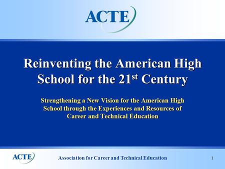 Association for Career and Technical Education 1 Strengthening a New Vision for the American High School through the Experiences and Resources of Career.