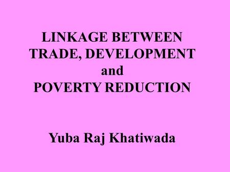 LINKAGE BETWEEN TRADE, DEVELOPMENT and POVERTY REDUCTION Yuba Raj Khatiwada.