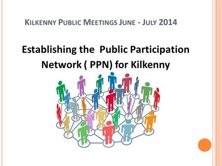 K ILKENNY P UBLIC M EETINGS J UNE - J ULY 2014 Establishing the Public Participation Network ( PPN) for Kilkenny.