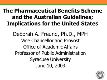 1 The Pharmaceutical Benefits Scheme and the Australian Guidelines; Implications for the United States Deborah A. Freund, Ph.D., MPH Vice Chancellor and.