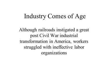 Industry Comes of Age Although railroads instigated a great post Civil War industrial transformation in America, workers struggled with ineffective labor.