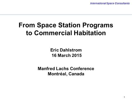 1 International Space Consultants From Space Station Programs to Commercial Habitation Eric Dahlstrom 16 March 2015 Manfred Lachs Conference Montréal,