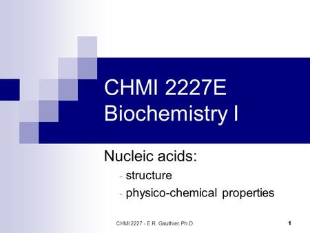 CHMI 2227 - E.R. Gauthier, Ph.D. 1 CHMI 2227E Biochemistry I Nucleic acids: - structure - physico-chemical properties.