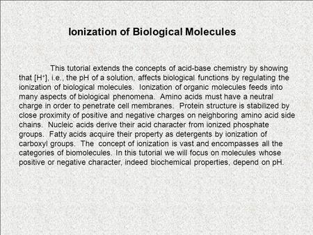 Ionization of Biological Molecules This tutorial extends the concepts of acid-base chemistry by showing that [H + ], i.e., the pH of a solution, affects.