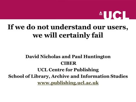 If we do not understand our users, we will certainly fail David Nicholas and Paul Huntington CIBER UCL Centre for Publishing School of Library, Archive.