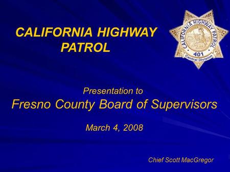 CALIFORNIA HIGHWAY PATROL Presentation to Fresno County Board of Supervisors March 4, 2008 Chief Scott MacGregor.