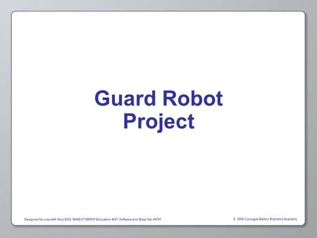 © 2006 Carnegie Mellon Robotics Academy Designed for use with the LEGO MINDSTORMS ® Education NXT Software and Base Set #9797 Guard Robot Project.