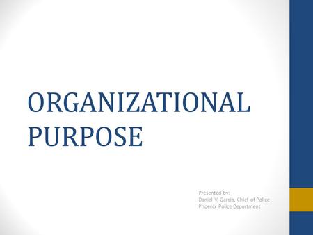 ORGANIZATIONAL PURPOSE Presented by: Daniel V. Garcia, Chief of Police Phoenix Police Department.