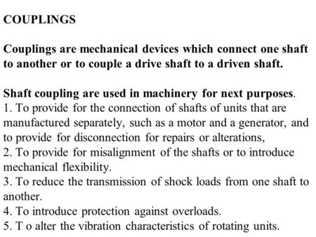 COUPLINGS Couplings are mechanical devices which connect one shaft to another or to couple a drive shaft to a driven shaft. Shaft coupling are used.