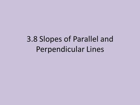 3.8 Slopes of Parallel and Perpendicular Lines