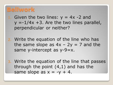 Bellwork 1. Given the two lines: y = 4x -2 and y =-1/4x +3. Are the two lines parallel, perpendicular or neither? 2. Write the equation of the line who.