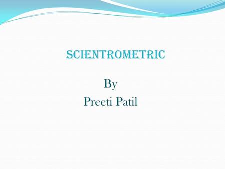 SCIENTROMETRIC By Preeti Patil. Introduction The twentieth century may be described as the century of the development of metric science. Among the different.