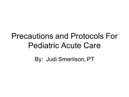 Precautions and Protocols For Pediatric Acute Care By: Judi Smerilson, PT.