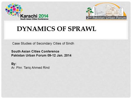 DYNAMICS OF SPRAWL Case Studies of Secondary Cities of Sindh South Asian Cities Conference Pakistan Urban Forum 09-12 Jan. 2014 By: Ar. Plnr. Tariq Ahmed.