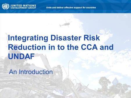 Integrating Disaster Risk Reduction in to the CCA and UNDAF An Introduction Unite and deliver effective support for countries.