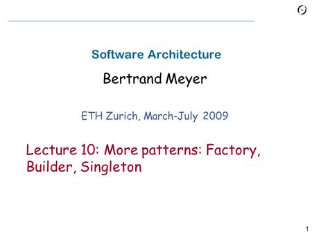 1 Software Architecture Bertrand Meyer ETH Zurich, March-July 2009 Lecture 10: More patterns: Factory, Builder, Singleton.