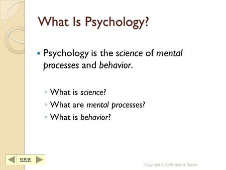 WWW Copyright © 2008 Allyn & Bacon What Is Psychology? Psychology is the science of mental processes and behavior. ◦ What is science? ◦ What are mental.