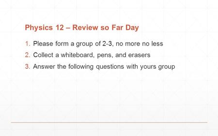 Physics 12 – Review so Far Day 1.Please form a group of 2-3, no more no less 2.Collect a whiteboard, pens, and erasers 3.Answer the following questions.