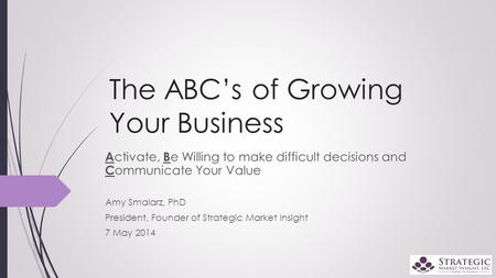 The ABC’s of Growing Your Business A ctivate, B e Willing to make difficult decisions and C ommunicate Your Value Amy Smalarz, PhD President, Founder of.