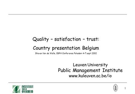 1 Quality – satisfaction – trust: Country presentation Belgium Steven Van de Walle, EGPA Conference Potsdam 4-7 sept 2002 Leuven University Public Management.