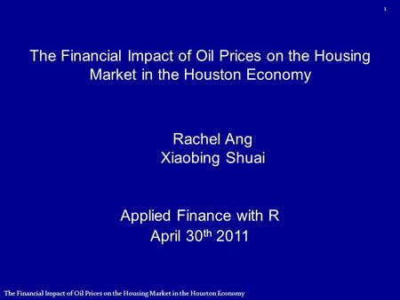 The Financial Impact of Oil Prices on the Housing Market in the Houston Economy Applied Finance with R April 30 th 2011 Rachel Ang Xiaobing Shuai 1 The.