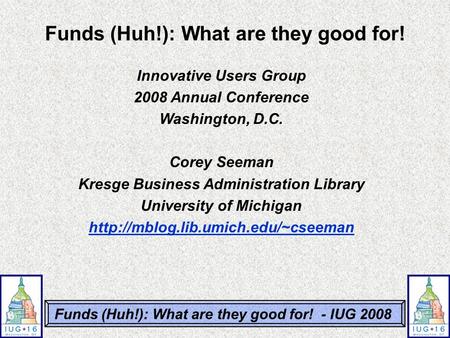 Funds (Huh!): What are they good for! - IUG 2008 Innovative Users Group 2008 Annual Conference Washington, D.C. Corey Seeman Kresge Business Administration.