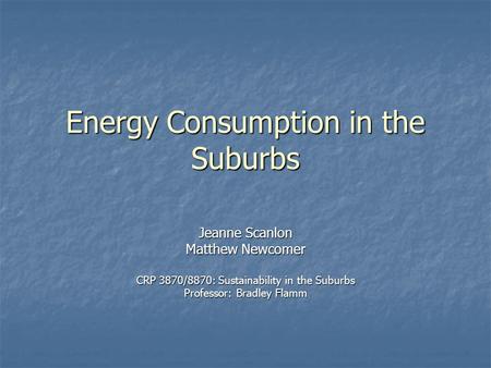 Energy Consumption in the Suburbs Jeanne Scanlon Matthew Newcomer CRP 3870/8870: Sustainability in the Suburbs Professor: Bradley Flamm.