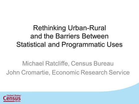 Rethinking Urban-Rural and the Barriers Between Statistical and Programmatic Uses Michael Ratcliffe, Census Bureau John Cromartie, Economic Research Service.