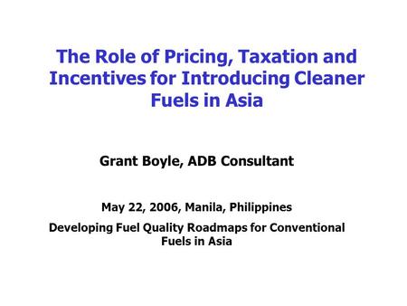 The Role of Pricing, Taxation and Incentives for Introducing Cleaner Fuels in Asia Grant Boyle, ADB Consultant May 22, 2006, Manila, Philippines Developing.