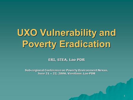 1 UXO Vulnerability and Poverty Eradication ERI, STEA, Lao PDR Sub-regional Conference on Poverty Environment Nexus, June 21 – 22, 2006, Vientiane, Lao.