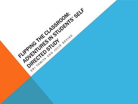 FLIPPING THE CLASSROOM: ADVENTURES IN STUDENTS’ SELF DIRECTED STUDY ERI TOMITA AND JULIE DEVINE.