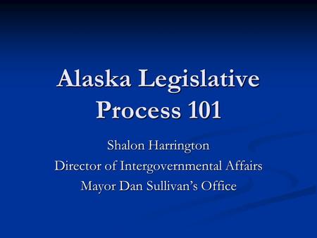 Alaska Legislative Process 101 Shalon Harrington Director of Intergovernmental Affairs Mayor Dan Sullivan’s Office.