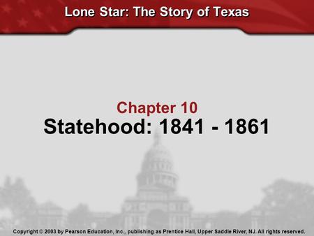 Lone Star: The Story of Texas Chapter 10 Statehood: 1841 - 1861 Copyright © 2003 by Pearson Education, Inc., publishing as Prentice Hall, Upper Saddle.