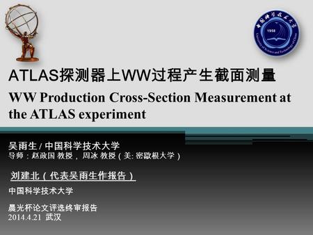 ATLAS探测器上WW过程产生截面测量 WW Production Cross-Section Measurement at the ATLAS experiment 吴雨生 / 中国科学技术大学 导师：赵政国 教授， 周冰 教授（美: 密歇根大学） 刘建北（代表吴雨生作报告） 中国科学技术大学 晨光杯论文评选终审报告.